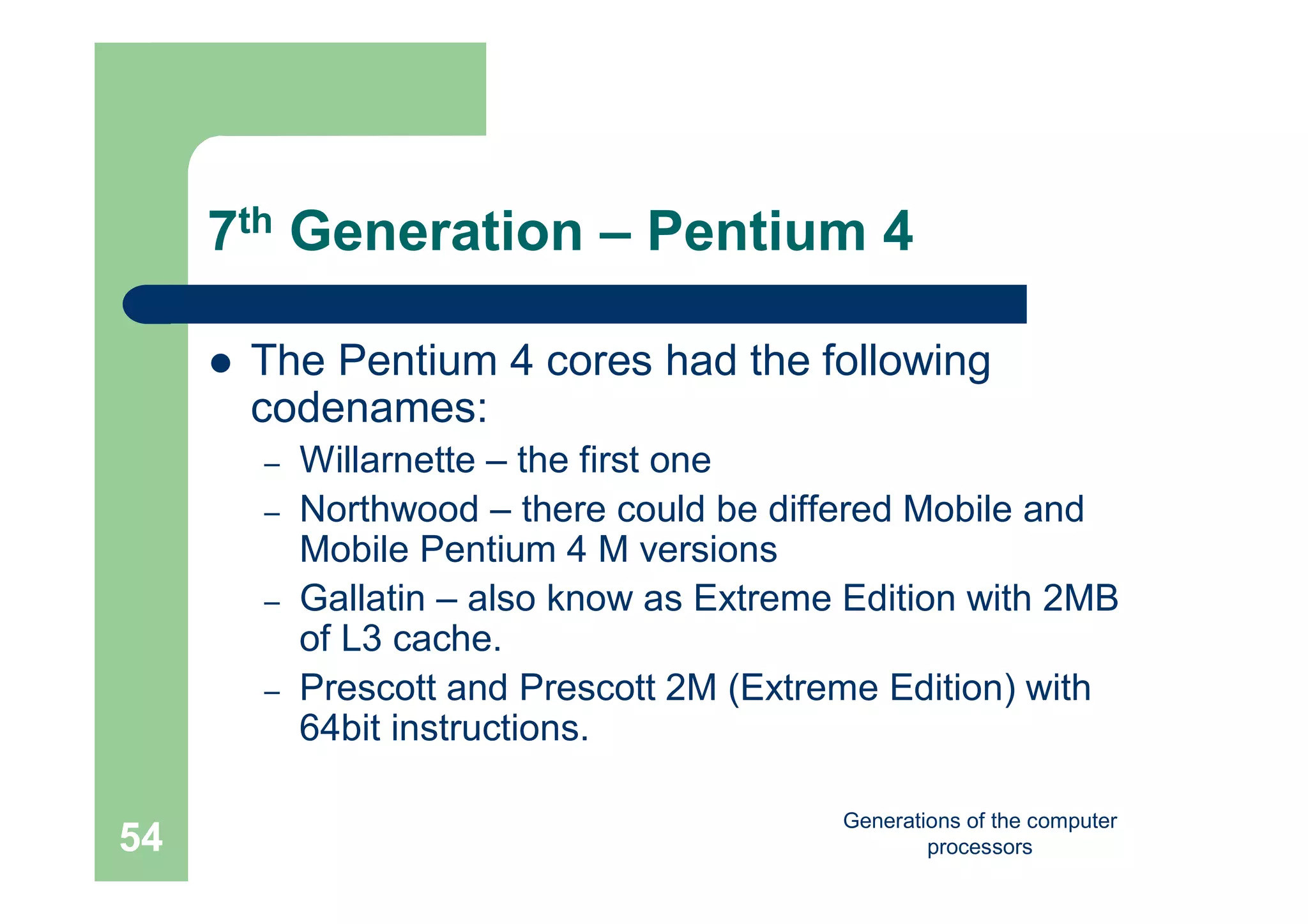 Generations of the computer
processors54
7th Generation – Pentium 4
 The Pentium 4 cores had the following
codenames:
– Willarnette – the first one
– Northwood – there could be differed Mobile and
Mobile Pentium 4 M versions
– Gallatin – also know as Extreme Edition with 2MB
of L3 cache.
– Prescott and Prescott 2M (Extreme Edition) with
64bit instructions.
 