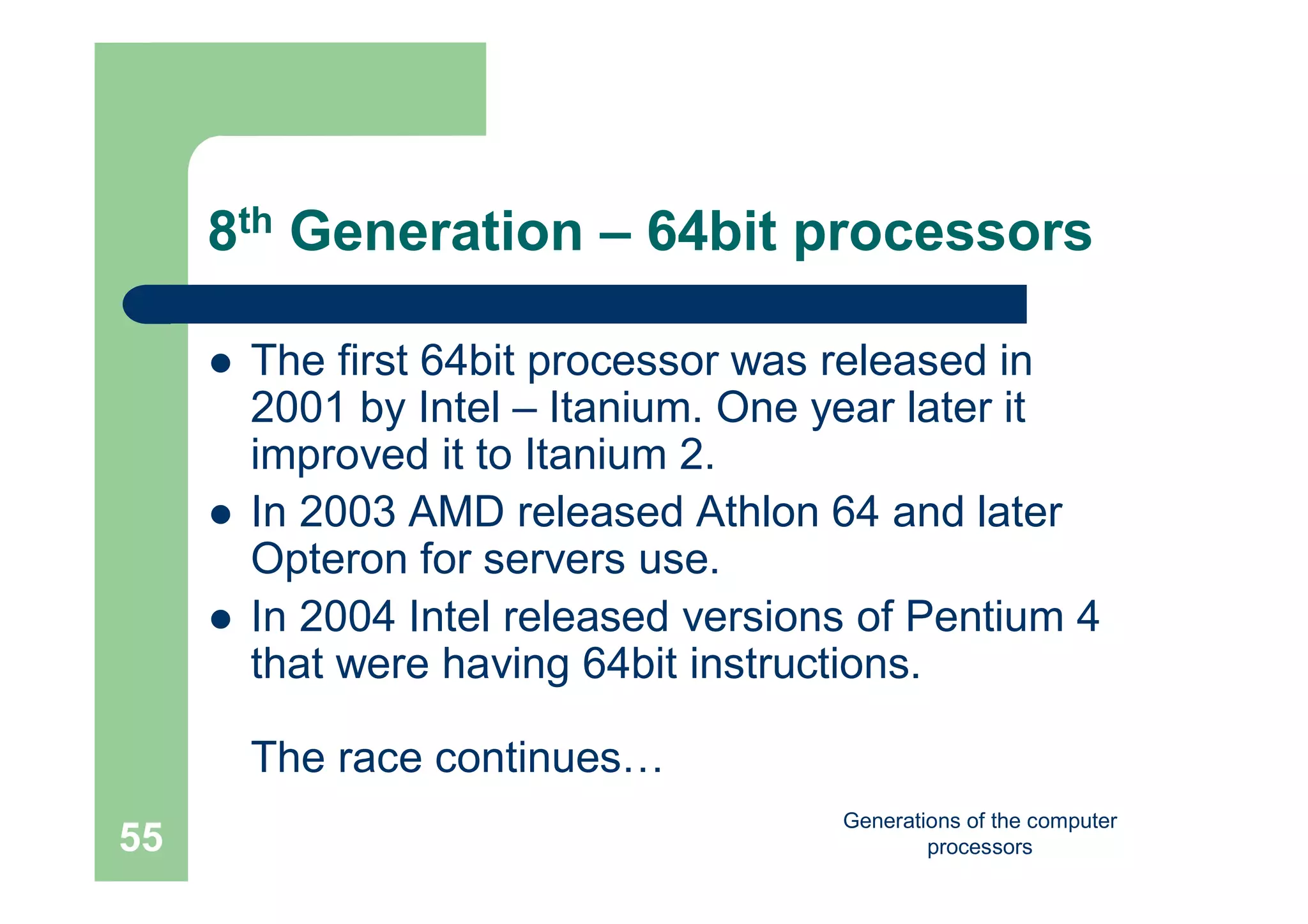 Generations of the computer
processors55
8th Generation – 64bit processors
 The first 64bit processor was released in
2001 by Intel – Itanium. One year later it
improved it to Itanium 2.
 In 2003 AMD released Athlon 64 and later
Opteron for servers use.
 In 2004 Intel released versions of Pentium 4
that were having 64bit instructions.
The race continues…
 