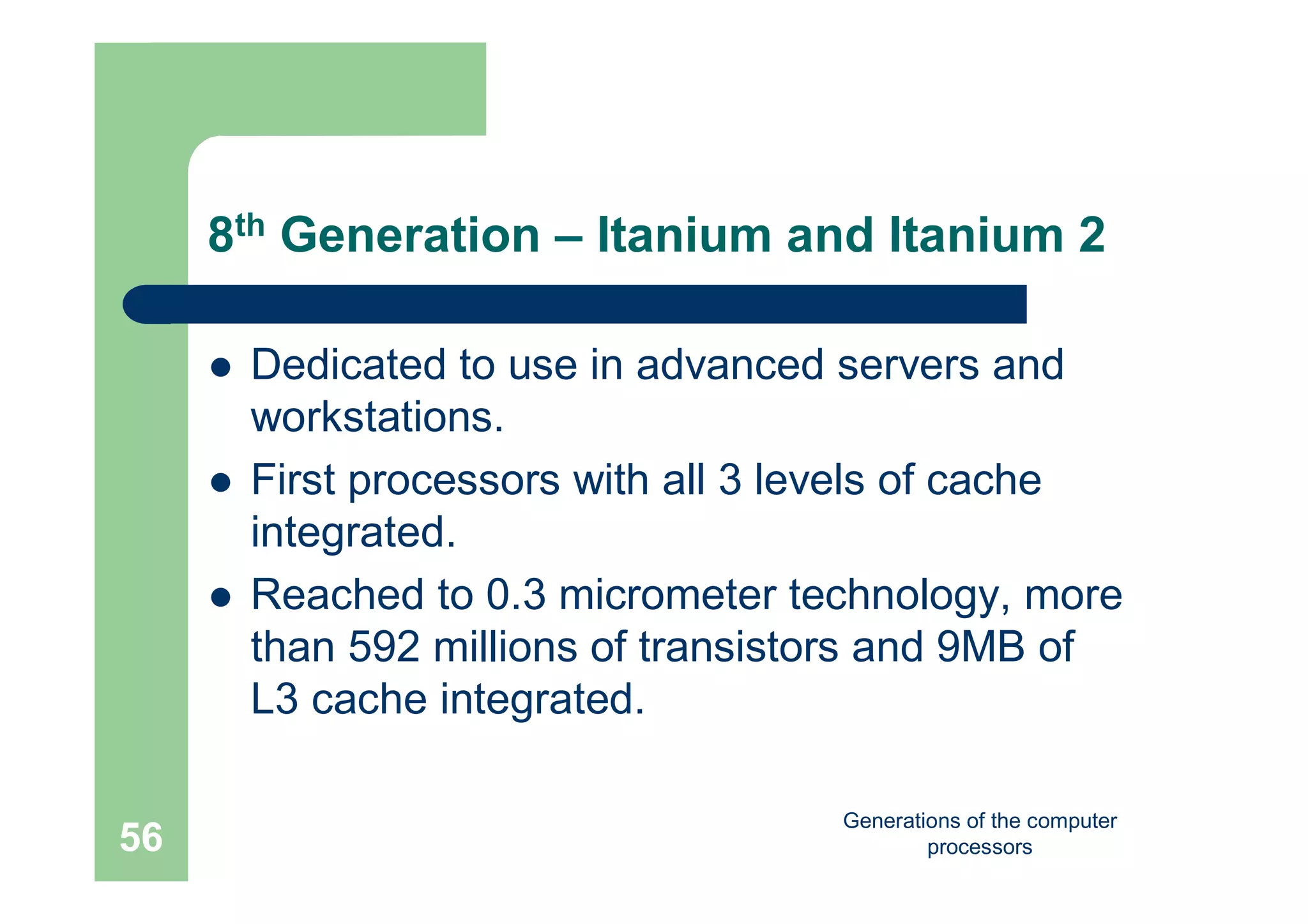 Generations of the computer
processors56
8th Generation – Itanium and Itanium 2
 Dedicated to use in advanced servers and
workstations.
 First processors with all 3 levels of cache
integrated.
 Reached to 0.3 micrometer technology, more
than 592 millions of transistors and 9MB of
L3 cache integrated.
 