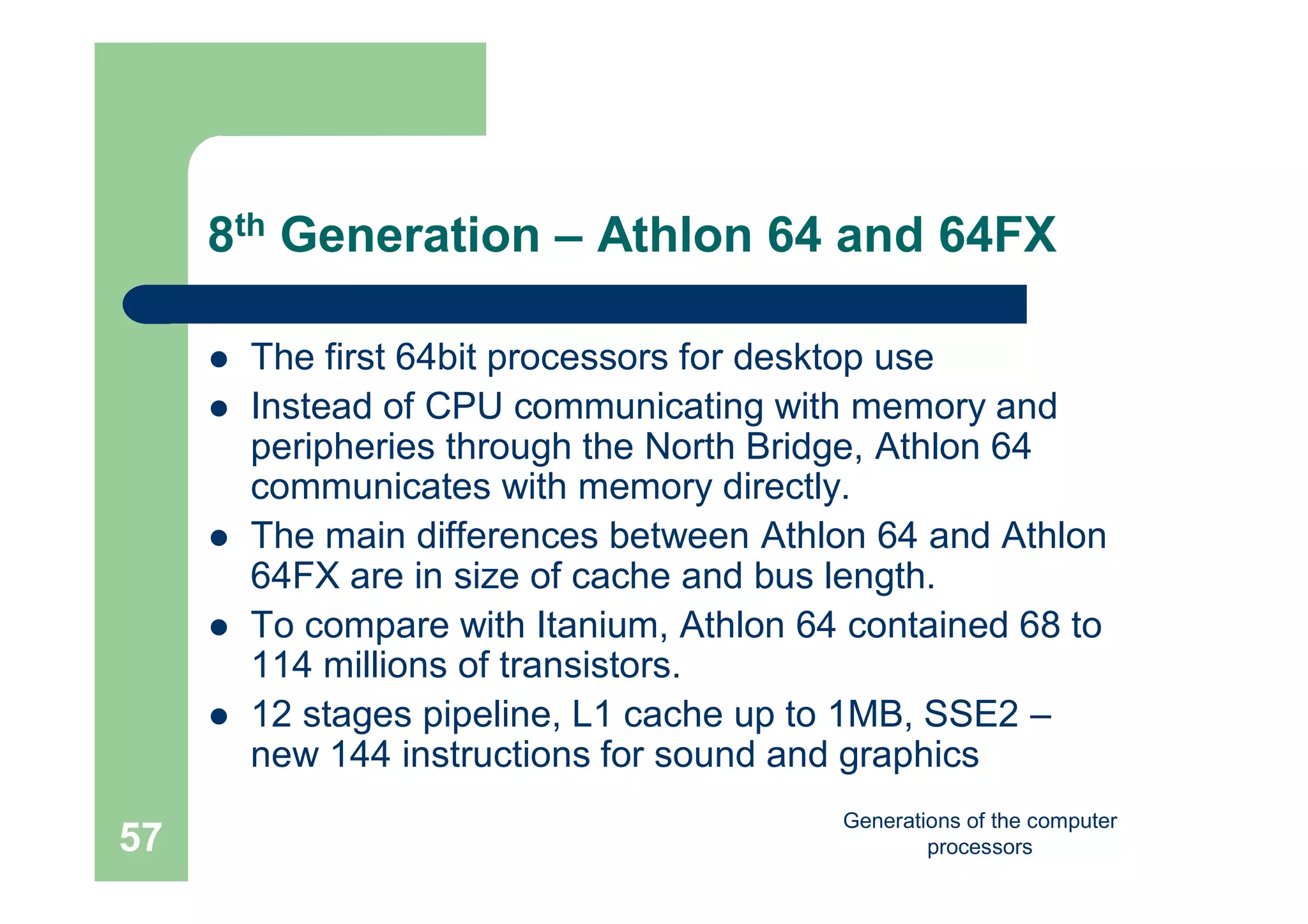 Generations of the computer
processors57
8th Generation – Athlon 64 and 64FX
 The first 64bit processors for desktop use
 Instead of CPU communicating with memory and
peripheries through the North Bridge, Athlon 64
communicates with memory directly.
 The main differences between Athlon 64 and Athlon
64FX are in size of cache and bus length.
 To compare with Itanium, Athlon 64 contained 68 to
114 millions of transistors.
 12 stages pipeline, L1 cache up to 1MB, SSE2 –
new 144 instructions for sound and graphics
 