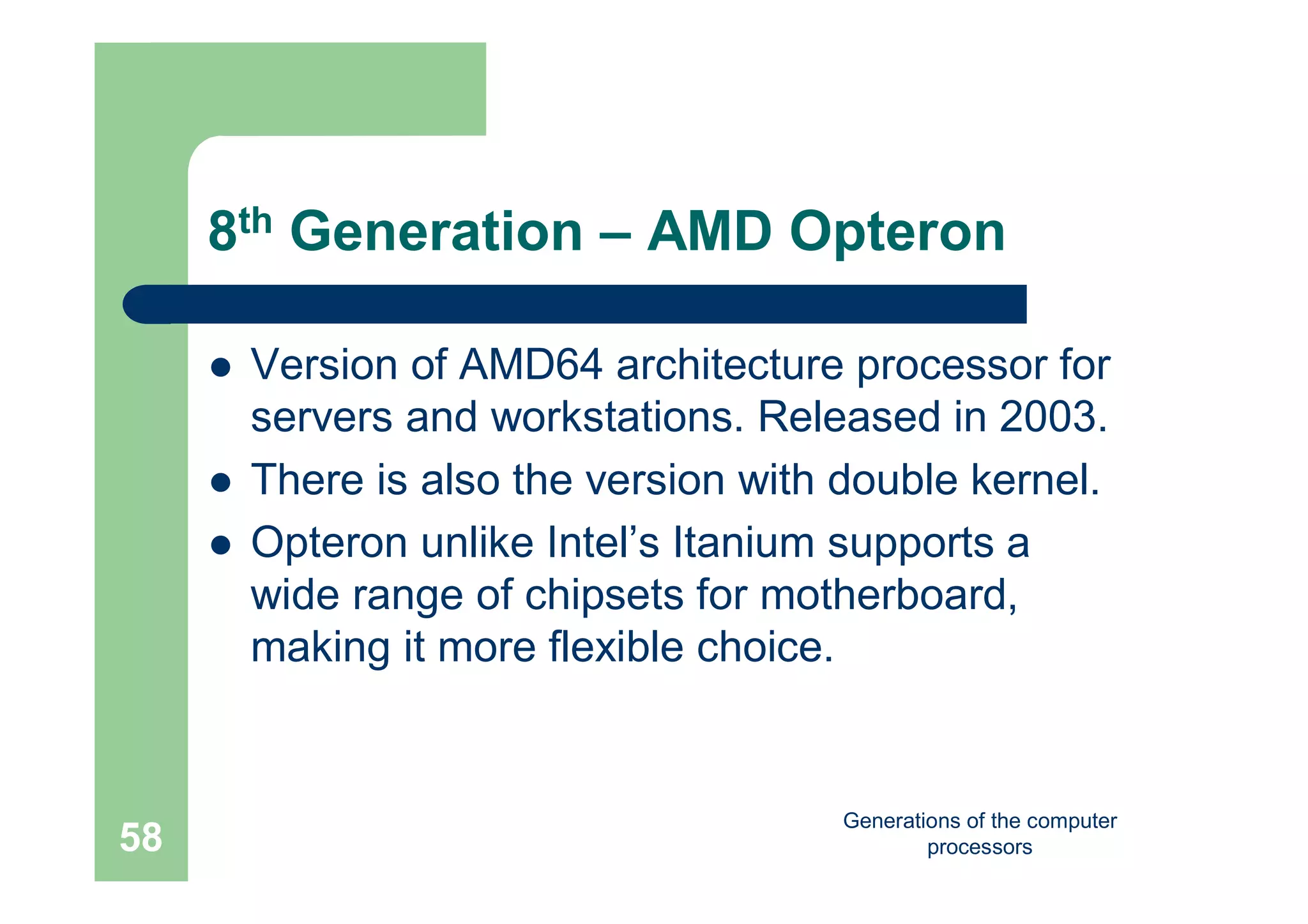Generations of the computer
processors58
8th Generation – AMD Opteron
 Version of AMD64 architecture processor for
servers and workstations. Released in 2003.
 There is also the version with double kernel.
 Opteron unlike Intel’s Itanium supports a
wide range of chipsets for motherboard,
making it more flexible choice.
 