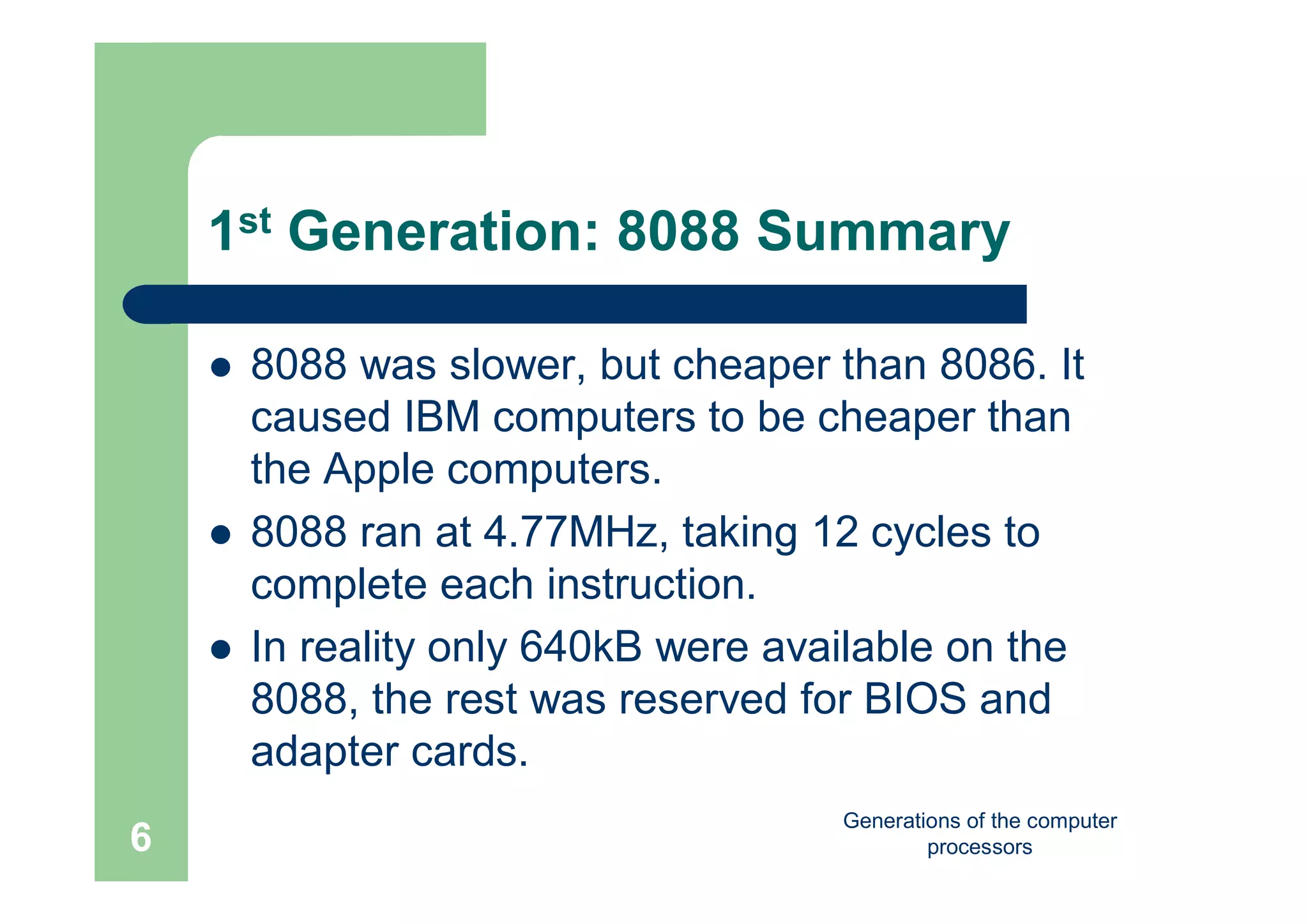 Generations of the computer
processors6
1st Generation: 8088 Summary
 8088 was slower, but cheaper than 8086. It
caused IBM computers to be cheaper than
the Apple computers.
 8088 ran at 4.77MHz, taking 12 cycles to
complete each instruction.
 In reality only 640kB were available on the
8088, the rest was reserved for BIOS and
adapter cards.
 