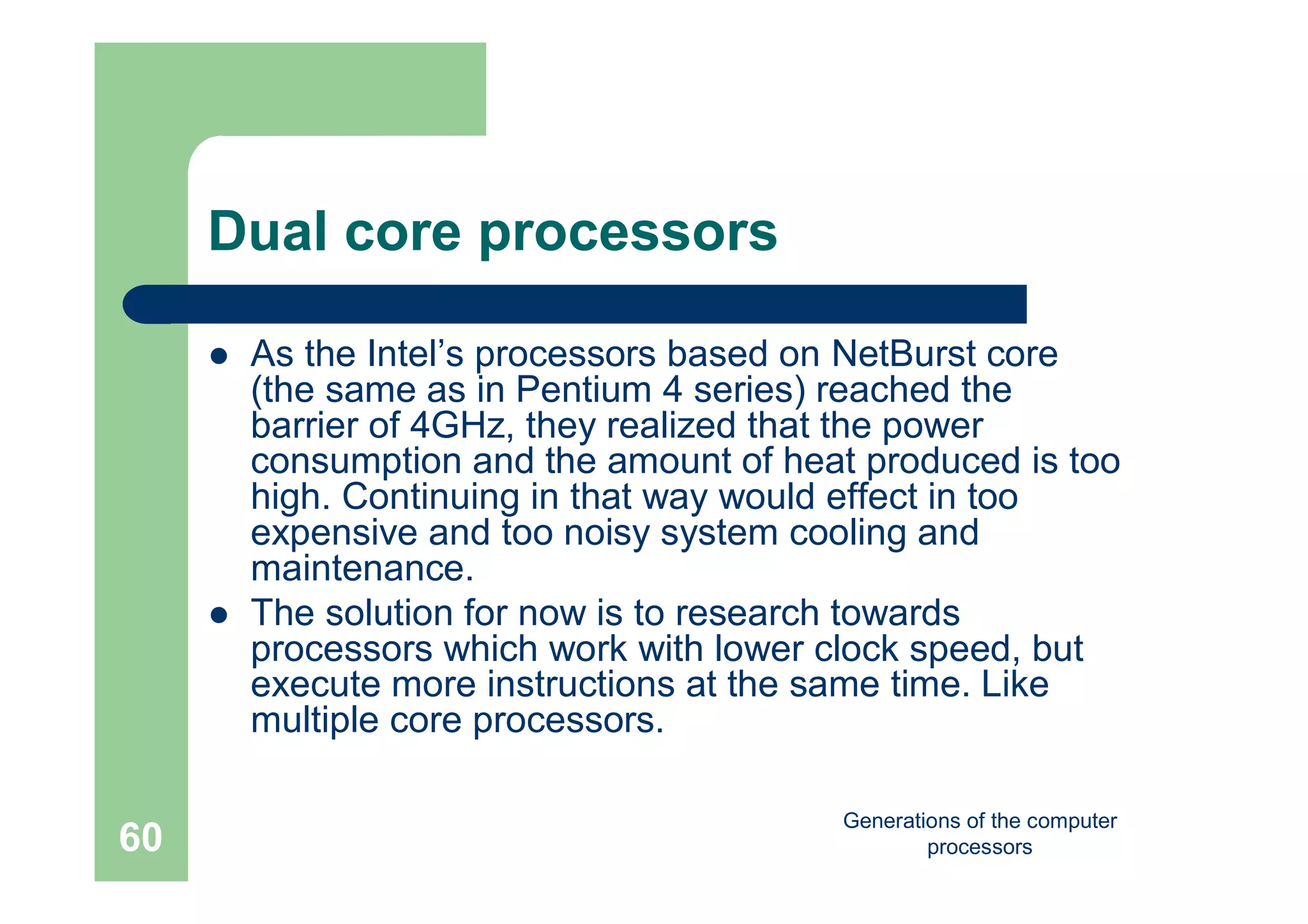 Generations of the computer
processors60
Dual core processors
 As the Intel’s processors based on NetBurst core
(the same as in Pentium 4 series) reached the
barrier of 4GHz, they realized that the power
consumption and the amount of heat produced is too
high. Continuing in that way would effect in too
expensive and too noisy system cooling and
maintenance.
 The solution for now is to research towards
processors which work with lower clock speed, but
execute more instructions at the same time. Like
multiple core processors.
 