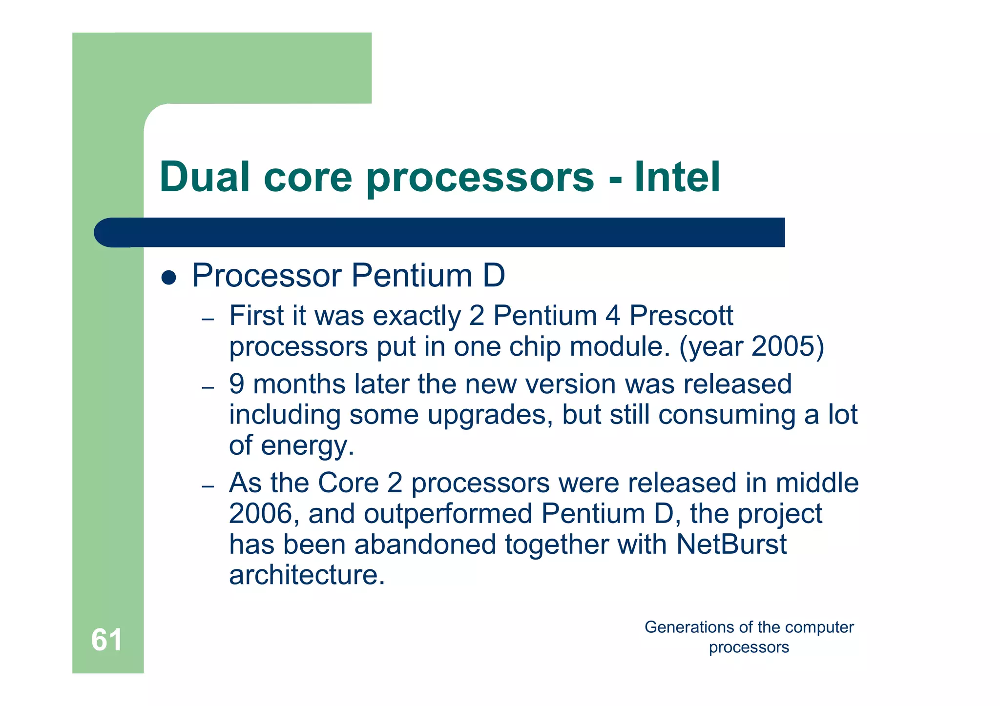 Generations of the computer
processors61
Dual core processors - Intel
 Processor Pentium D
– First it was exactly 2 Pentium 4 Prescott
processors put in one chip module. (year 2005)
– 9 months later the new version was released
including some upgrades, but still consuming a lot
of energy.
– As the Core 2 processors were released in middle
2006, and outperformed Pentium D, the project
has been abandoned together with NetBurst
architecture.
 