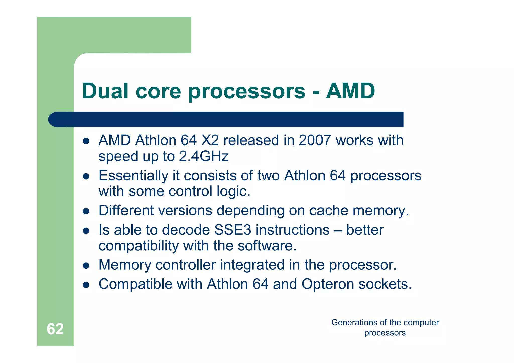 Generations of the computer
processors62
Dual core processors - AMD
 AMD Athlon 64 X2 released in 2007 works with
speed up to 2.4GHz
 Essentially it consists of two Athlon 64 processors
with some control logic.
 Different versions depending on cache memory.
 Is able to decode SSE3 instructions – better
compatibility with the software.
 Memory controller integrated in the processor.
 Compatible with Athlon 64 and Opteron sockets.
 