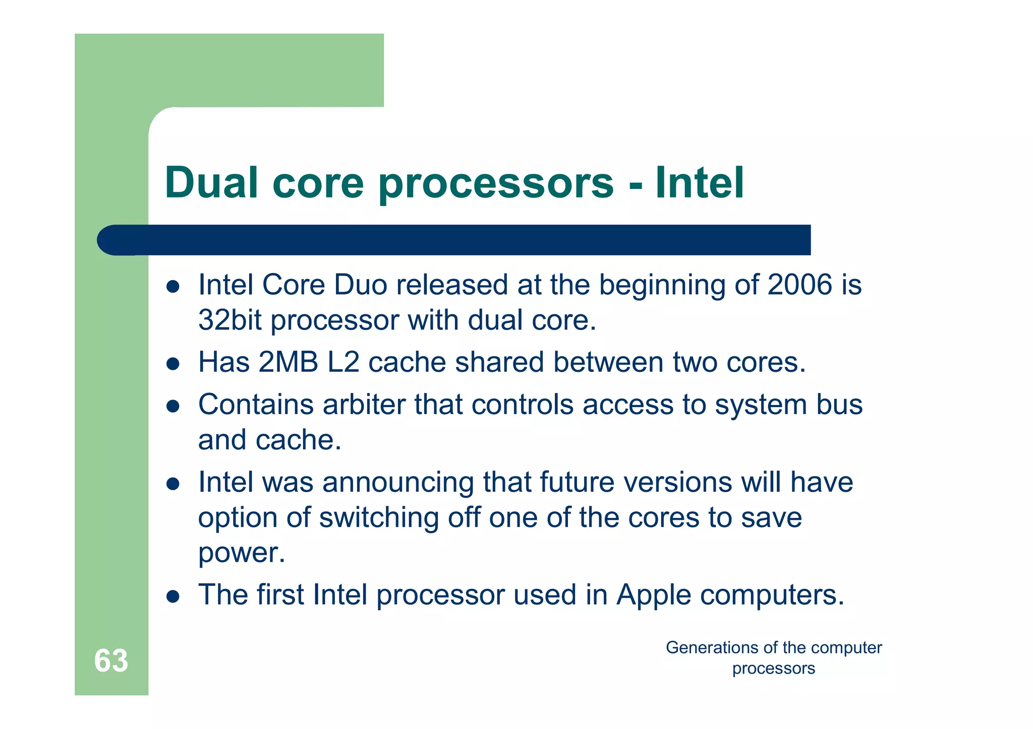 Generations of the computer
processors63
Dual core processors - Intel
 Intel Core Duo released at the beginning of 2006 is
32bit processor with dual core.
 Has 2MB L2 cache shared between two cores.
 Contains arbiter that controls access to system bus
and cache.
 Intel was announcing that future versions will have
option of switching off one of the cores to save
power.
 The first Intel processor used in Apple computers.
 