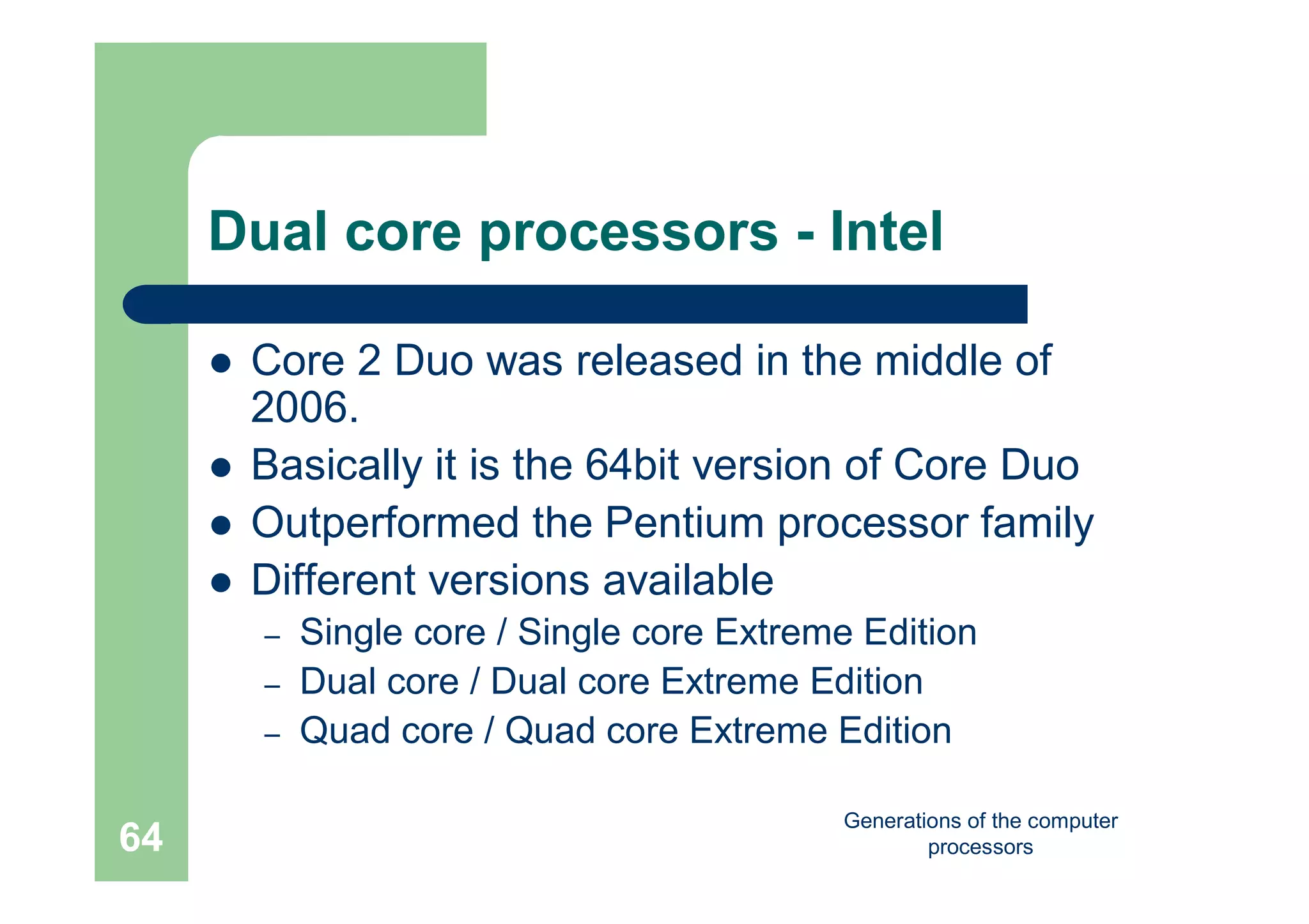 Generations of the computer
processors64
Dual core processors - Intel
 Core 2 Duo was released in the middle of
2006.
 Basically it is the 64bit version of Core Duo
 Outperformed the Pentium processor family
 Different versions available
– Single core / Single core Extreme Edition
– Dual core / Dual core Extreme Edition
– Quad core / Quad core Extreme Edition
 