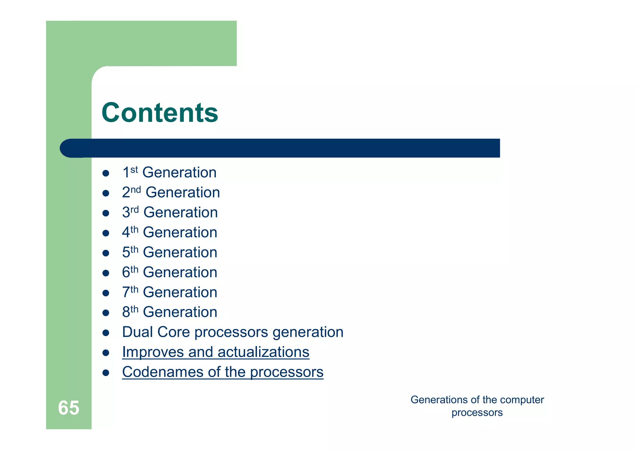 Generations of the computer
processors65
Contents
 1st Generation
 2nd Generation
 3rd Generation
 4th Generation
 5th Generation
 6th Generation
 7th Generation
 8th Generation
 Dual Core processors generation
 Improves and actualizations
 Codenames of the processors
 