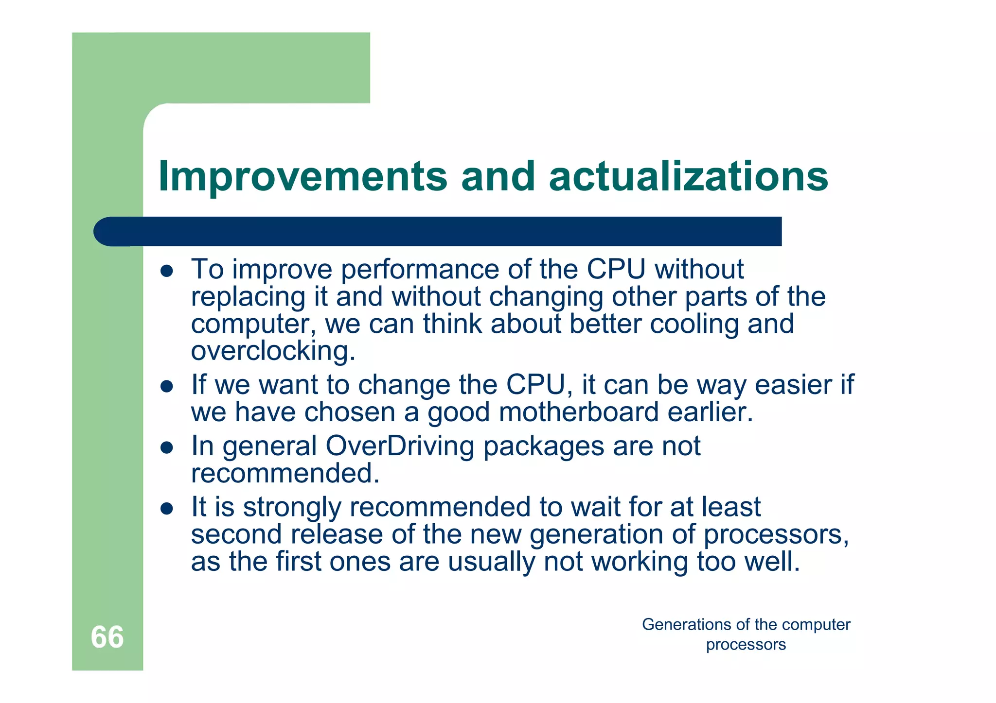 Generations of the computer
processors66
Improvements and actualizations
 To improve performance of the CPU without
replacing it and without changing other parts of the
computer, we can think about better cooling and
overclocking.
 If we want to change the CPU, it can be way easier if
we have chosen a good motherboard earlier.
 In general OverDriving packages are not
recommended.
 It is strongly recommended to wait for at least
second release of the new generation of processors,
as the first ones are usually not working too well.
 