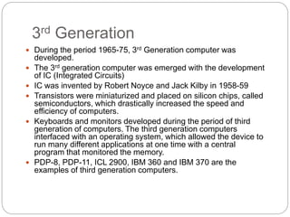 3rd Generation
 During the period 1965-75, 3rd Generation computer was
developed.
 The 3rd generation computer was emerged with the development
of IC (Integrated Circuits)
 IC was invented by Robert Noyce and Jack Kilby in 1958-59
 Transistors were miniaturized and placed on silicon chips, called
semiconductors, which drastically increased the speed and
efficiency of computers.
 Keyboards and monitors developed during the period of third
generation of computers. The third generation computers
interfaced with an operating system, which allowed the device to
run many different applications at one time with a central
program that monitored the memory.
 PDP-8, PDP-11, ICL 2900, IBM 360 and IBM 370 are the
examples of third generation computers.
 