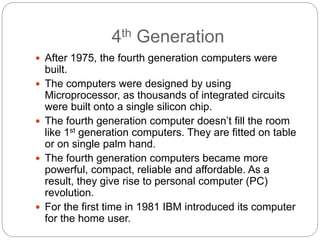 4th Generation
 After 1975, the fourth generation computers were
built.
 The computers were designed by using
Microprocessor, as thousands of integrated circuits
were built onto a single silicon chip.
 The fourth generation computer doesn’t fill the room
like 1st generation computers. They are fitted on table
or on single palm hand.
 The fourth generation computers became more
powerful, compact, reliable and affordable. As a
result, they give rise to personal computer (PC)
revolution.
 For the first time in 1981 IBM introduced its computer
for the home user.
 