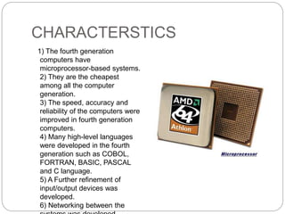 CHARACTERSTICS
1) The fourth generation
computers have
microprocessor-based systems.
2) They are the cheapest
among all the computer
generation.
3) The speed, accuracy and
reliability of the computers were
improved in fourth generation
computers.
4) Many high-level languages
were developed in the fourth
generation such as COBOL,
FORTRAN, BASIC, PASCAL
and C language.
5) A Further refinement of
input/output devices was
developed.
6) Networking between the
 