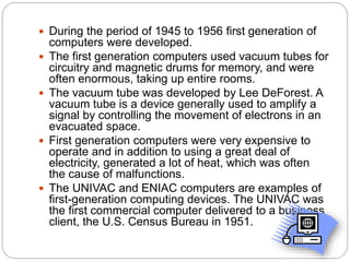  During the period of 1945 to 1956 first generation of
computers were developed.
 The first generation computers used vacuum tubes for
circuitry and magnetic drums for memory, and were
often enormous, taking up entire rooms.
 The vacuum tube was developed by Lee DeForest. A
vacuum tube is a device generally used to amplify a
signal by controlling the movement of electrons in an
evacuated space.
 First generation computers were very expensive to
operate and in addition to using a great deal of
electricity, generated a lot of heat, which was often
the cause of malfunctions.
 The UNIVAC and ENIAC computers are examples of
first-generation computing devices. The UNIVAC was
the first commercial computer delivered to a business
client, the U.S. Census Bureau in 1951.
 