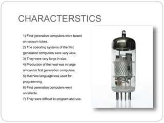 CHARACTERSTICS
1) First generation computers were based
on vacuum tubes.
2) The operating systems of the first
generation computers were very slow.
3) They were very large in size.
4) Production of the heat was in large
amount in first generation computers.
5) Machine language was used for
programming.
6) First generation computers were
unreliable.
7) They were difficult to program and use.
 