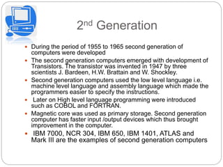 2nd Generation
 During the period of 1955 to 1965 second generation of
computers were developed
 The second generation computers emerged with development of
Transistors. The transistor was invented in 1947 by three
scientists J. Bardeen, H.W. Brattain and W. Shockley.
 Second generation computers used the low level language i.e.
machine level language and assembly language which made the
programmers easier to specify the instructions.
 Later on High level language programming were introduced
such as COBOL and FORTRAN.
 Magnetic core was used as primary storage. Second generation
computer has faster input /output devices which thus brought
improvement in the computer.
 IBM 7000, NCR 304, IBM 650, IBM 1401, ATLAS and
Mark III are the examples of second generation computers
 