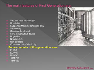  Vacuum tube technology
 Unreliable
 Supported Machine language only
 Very costly
 Generate lot of heat
 Slow Input/Output device
 Huge size
 Need of A.C.
 Non portable
 Consumed lot of electricity
Some computer of this generation were:
 ENIAC
 EDVAC
 UNIVAC
 IBM-701
 IBM-650
MOHSIN RAZA-ROLL #15
 
