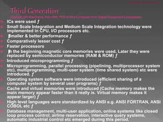  ICs were used ƒ
 Small Scale Integration and Medium Scale Integration technology were
implemented in CPU, I/O processors etc.
 ƒSmaller & better performance ƒ
 Comparatively lesser cost ƒ
 Faster processors
 ƒIn the beginning magnetic core memories were used. Later they were
replaced by semiconductor memories (RAM & ROM) ƒ
 Introduced microprogramming ƒ
 Microprogramming, parallel processing (pipelining, multiprocessor system
etc), multiprogramming, multi-user system (time shared system) etc were
introduced. ƒ
 Operating system software were introduced (efficient sharing of a
computer system by several user programs) ƒ
 Cache and virtual memories were introduced (Cache memory makes the
main memory appear faster than it really is. Virtual memory makes it
appear larger) ƒ
 High level languages were standardized by ANSI e.g. ANSI FORTRAN, ANSI
COBOL etc ƒ
 Database management, multi-user application, online systems like closed
loop process control, airline reservation, interactive query systems,
automatic industrial control etc emerged during this period.
MOHSIN RAZA-ROLL #15
 