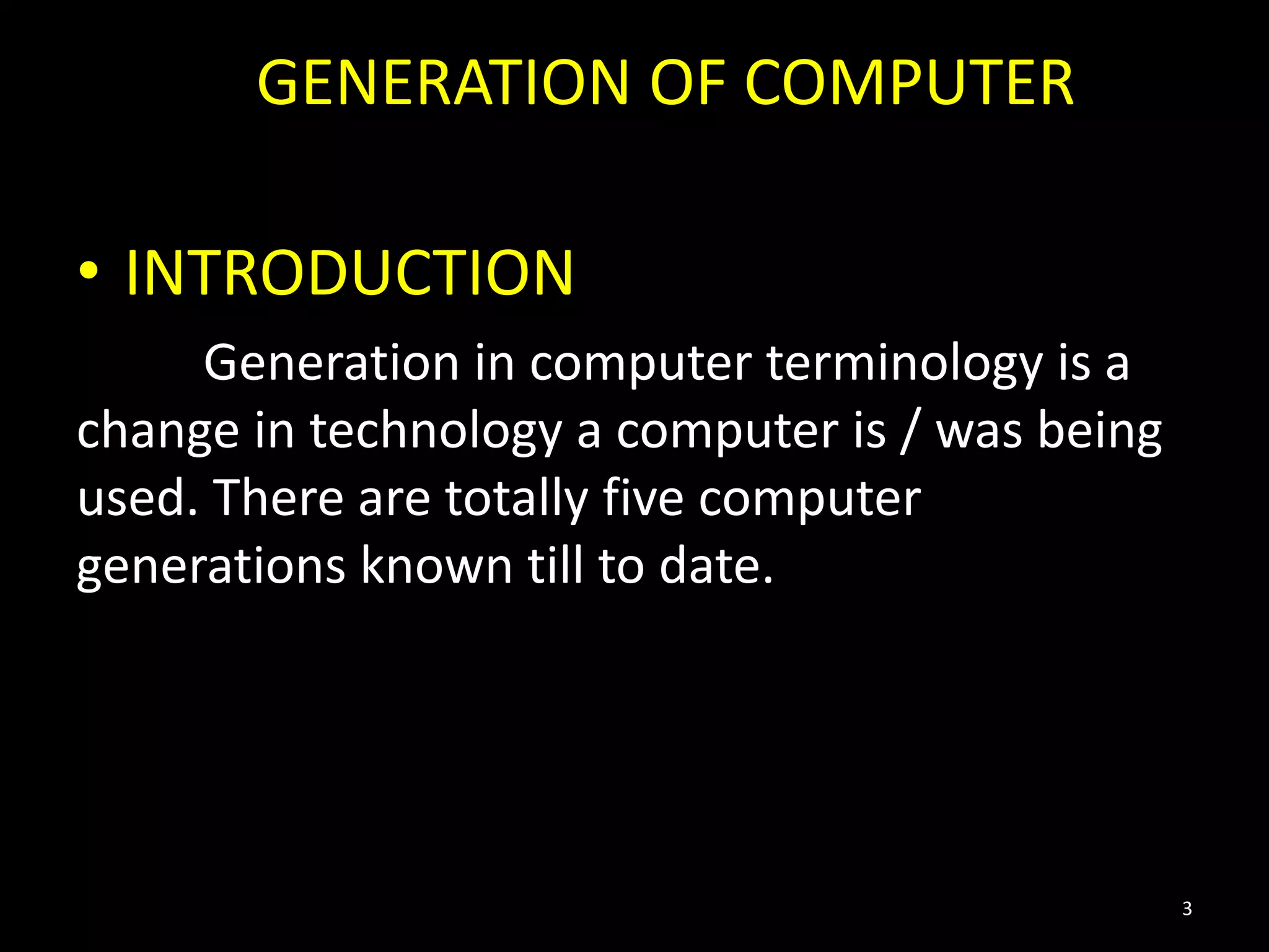 GENERATION OF COMPUTER
• INTRODUCTION
Generation in computer terminology is a
change in technology a computer is / was being
used. There are totally five computer
generations known till to date.
3