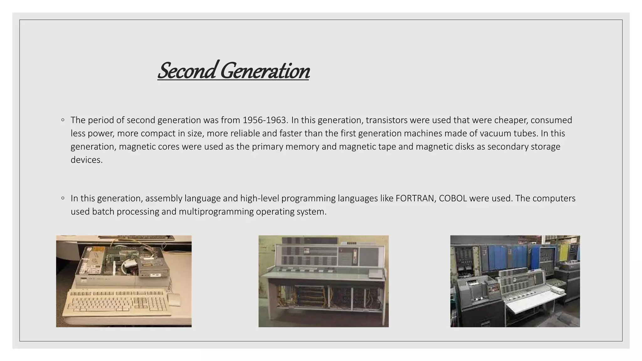 SecondGeneration
◦ The period of second generation was from 1956-1963. In this generation, transistors were used that were cheaper, consumed
less power, more compact in size, more reliable and faster than the first generation machines made of vacuum tubes. In this
generation, magnetic cores were used as the primary memory and magnetic tape and magnetic disks as secondary storage
devices.
◦ In this generation, assembly language and high-level programming languages like FORTRAN, COBOL were used. The computers
used batch processing and multiprogramming operating system.
 