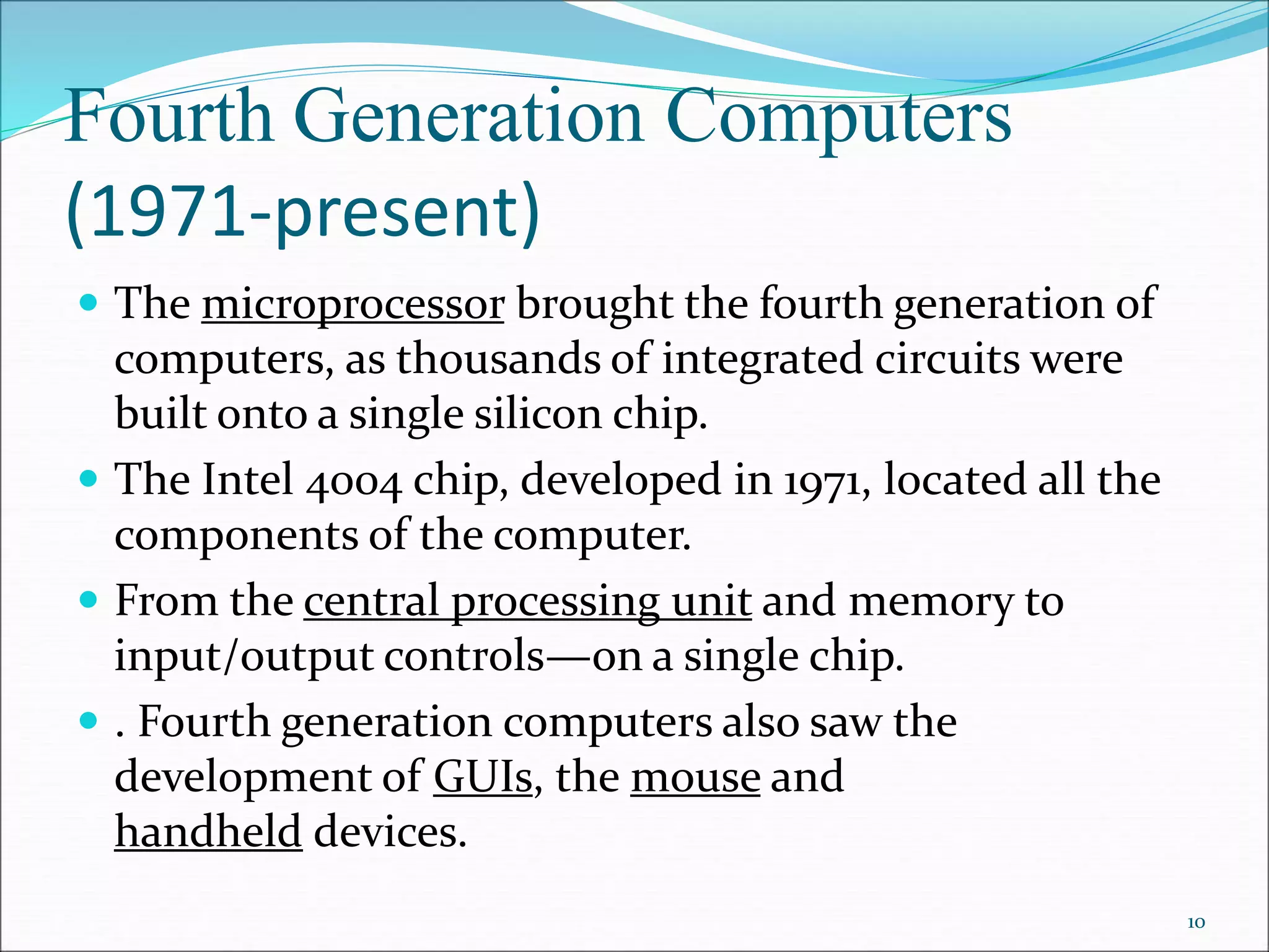 Fourth Generation Computers
(1971-present)
 The microprocessor brought the fourth generation of
computers, as thousands of integrated circuits were
built onto a single silicon chip.
 The Intel 4004 chip, developed in 1971, located all the
components of the computer.
 From the central processing unit and memory to
input/output controls—on a single chip.
 . Fourth generation computers also saw the
development of GUIs, the mouse and
handheld devices.
10
 