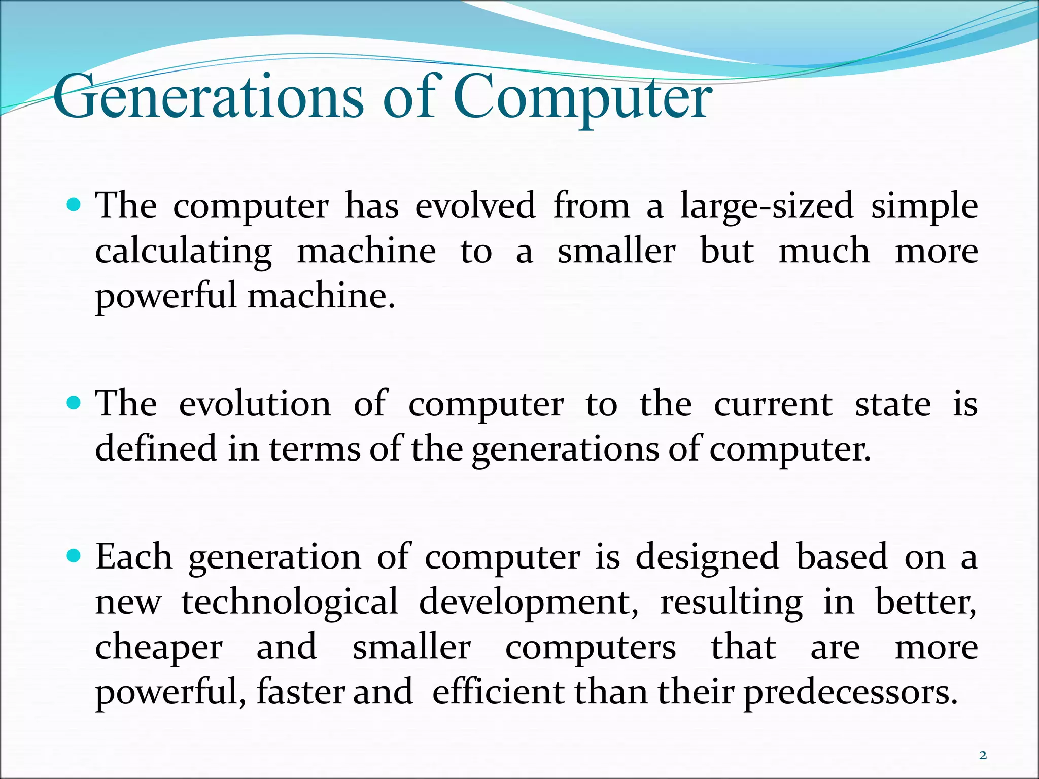 Generations of Computer
 The computer has evolved from a large-sized simple
calculating machine to a smaller but much more
powerful machine.
 The evolution of computer to the current state is
defined in terms of the generations of computer.
 Each generation of computer is designed based on a
new technological development, resulting in better,
cheaper and smaller computers that are more
powerful, faster and efficient than their predecessors.
2
 