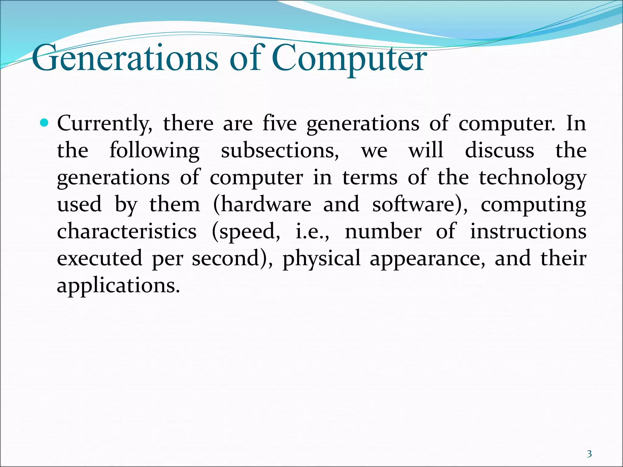 Generations of Computer
 Currently, there are five generations of computer. In
the following subsections, we will discuss the
generations of computer in terms of the technology
used by them (hardware and software), computing
characteristics (speed, i.e., number of instructions
executed per second), physical appearance, and their
applications.
3
 