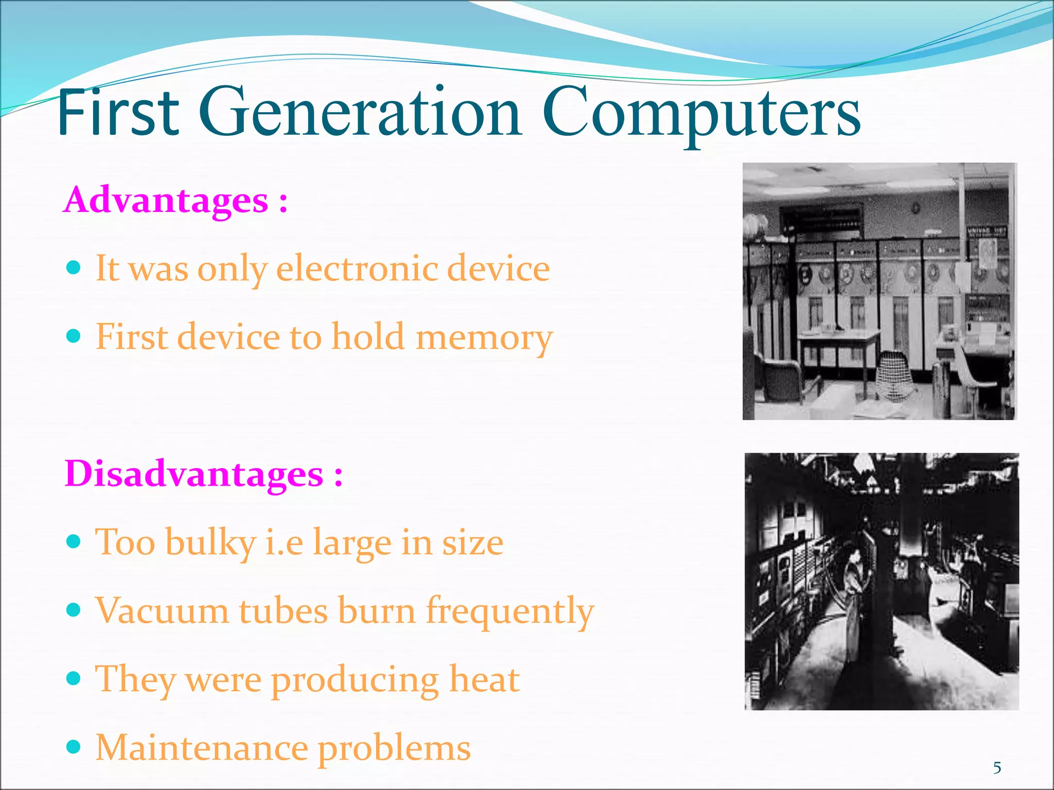 First Generation Computers
Advantages :
 It was only electronic device
 First device to hold memory
Disadvantages :
 Too bulky i.e large in size
 Vacuum tubes burn frequently
 They were producing heat
 Maintenance problems 5
 