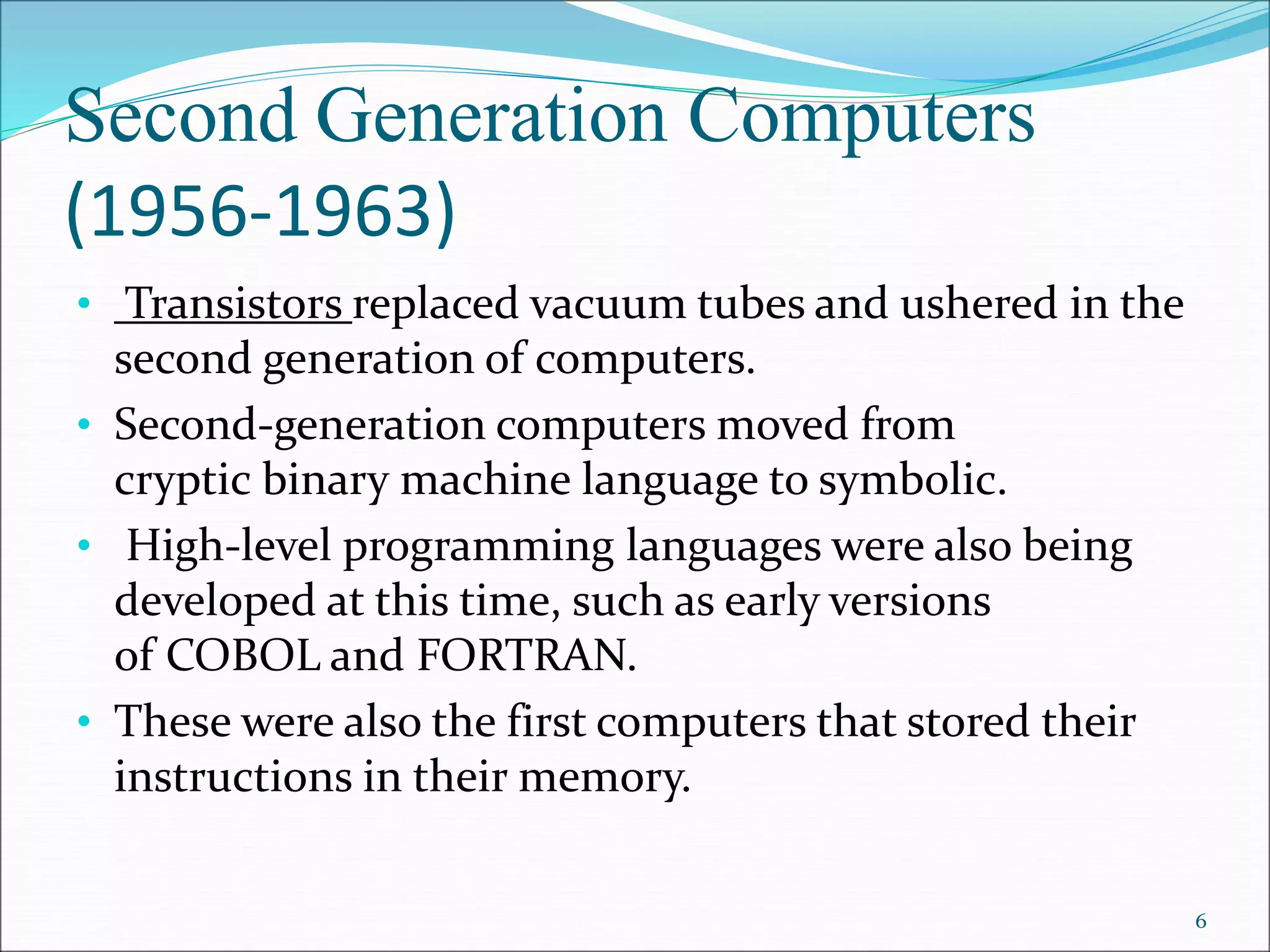 Second Generation Computers
(1956-1963)
• Transistors replaced vacuum tubes and ushered in the
second generation of computers.
• Second-generation computers moved from
cryptic binary machine language to symbolic.
• High-level programming languages were also being
developed at this time, such as early versions
of COBOL and FORTRAN.
• These were also the first computers that stored their
instructions in their memory.
6
 