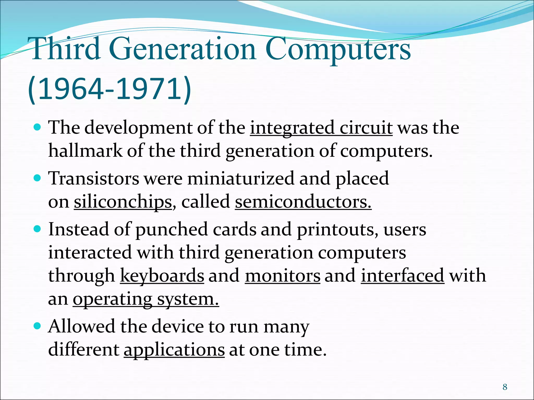 Third Generation Computers
(1964-1971)
 The development of the integrated circuit was the
hallmark of the third generation of computers.
 Transistors were miniaturized and placed
on siliconchips, called semiconductors.
 Instead of punched cards and printouts, users
interacted with third generation computers
through keyboards and monitors and interfaced with
an operating system.
 Allowed the device to run many
different applications at one time.
8
 
