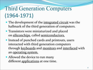 Third Generation Computers
(1964-1971)
 The development of the integrated circuit was the
hallmark of the third generation of computers.
 Transistors were miniaturized and placed
on siliconchips, called semiconductors.
 Instead of punched cards and printouts, users
interacted with third generation computers
through keyboards and monitors and interfaced with
an operating system.
 Allowed the device to run many
different applications at one time.
8
 