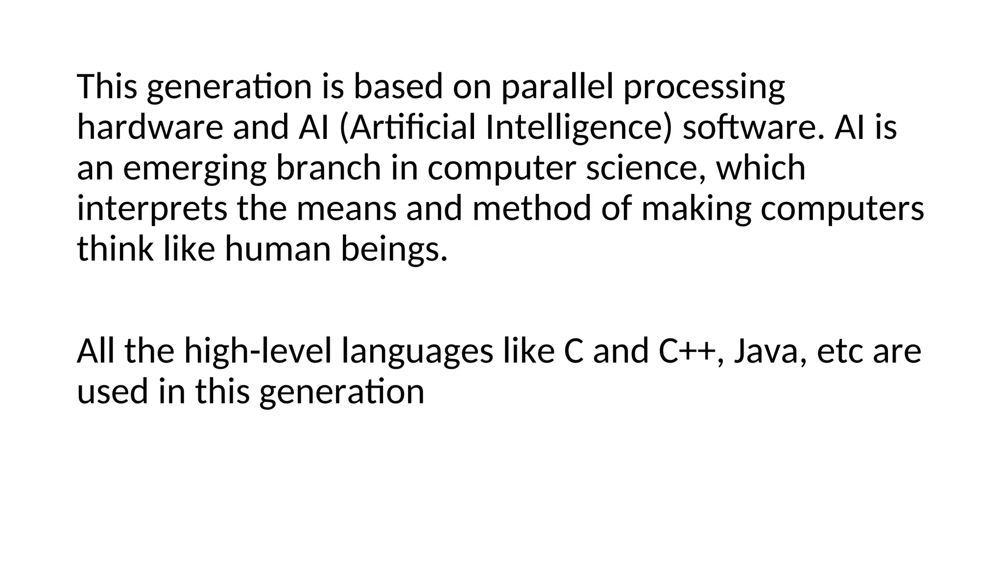 This generation is based on parallel processing
hardware and AI (Artificial Intelligence) software. AI is
an emerging branch in computer science, which
interprets the means and method of making computers
think like human beings.
All the high-level languages like C and C++, Java, etc are
used in this generation
 