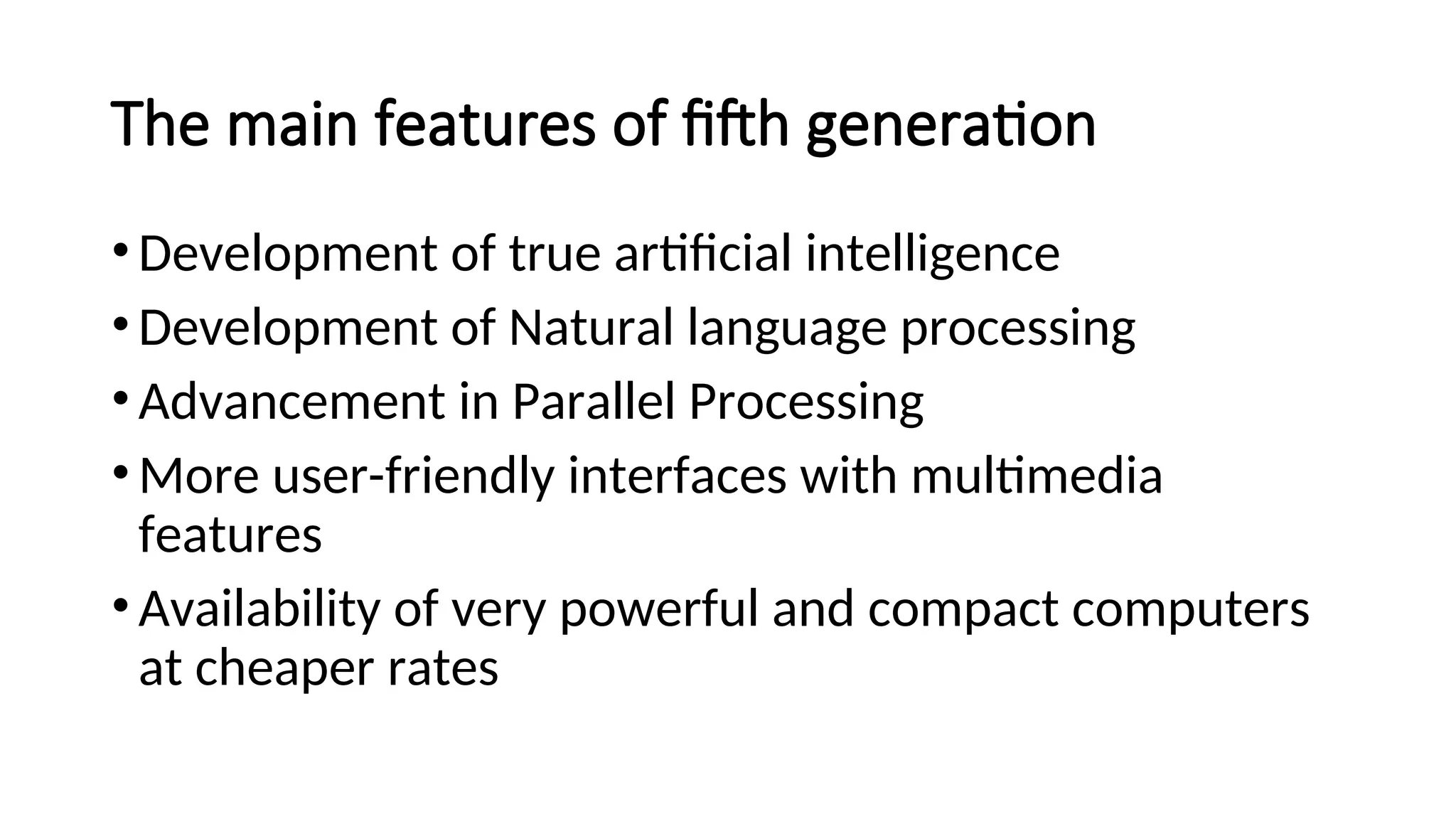 The main features of fifth generation
•Development of true artificial intelligence
•Development of Natural language processing
•Advancement in Parallel Processing
•More user-friendly interfaces with multimedia
features
•Availability of very powerful and compact computers
at cheaper rates
 