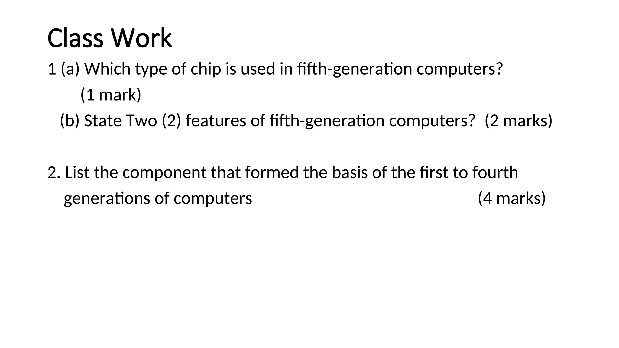 Class Work
1 (a) Which type of chip is used in fifth-generation computers?
(1 mark)
(b) State Two (2) features of fifth-generation computers? (2 marks)
2. List the component that formed the basis of the first to fourth
generations of computers (4 marks)
 