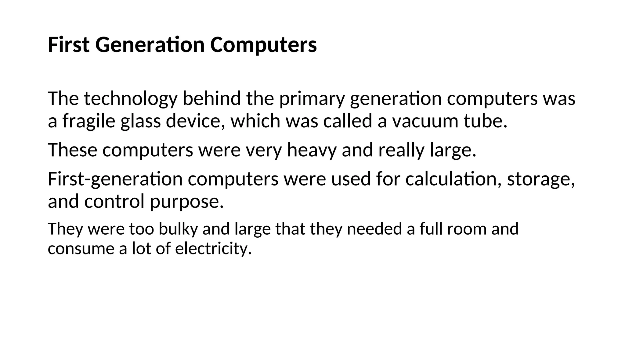 First Generation Computers
The technology behind the primary generation computers was
a fragile glass device, which was called a vacuum tube.
These computers were very heavy and really large.
First-generation computers were used for calculation, storage,
and control purpose.
They were too bulky and large that they needed a full room and
consume a lot of electricity.
 