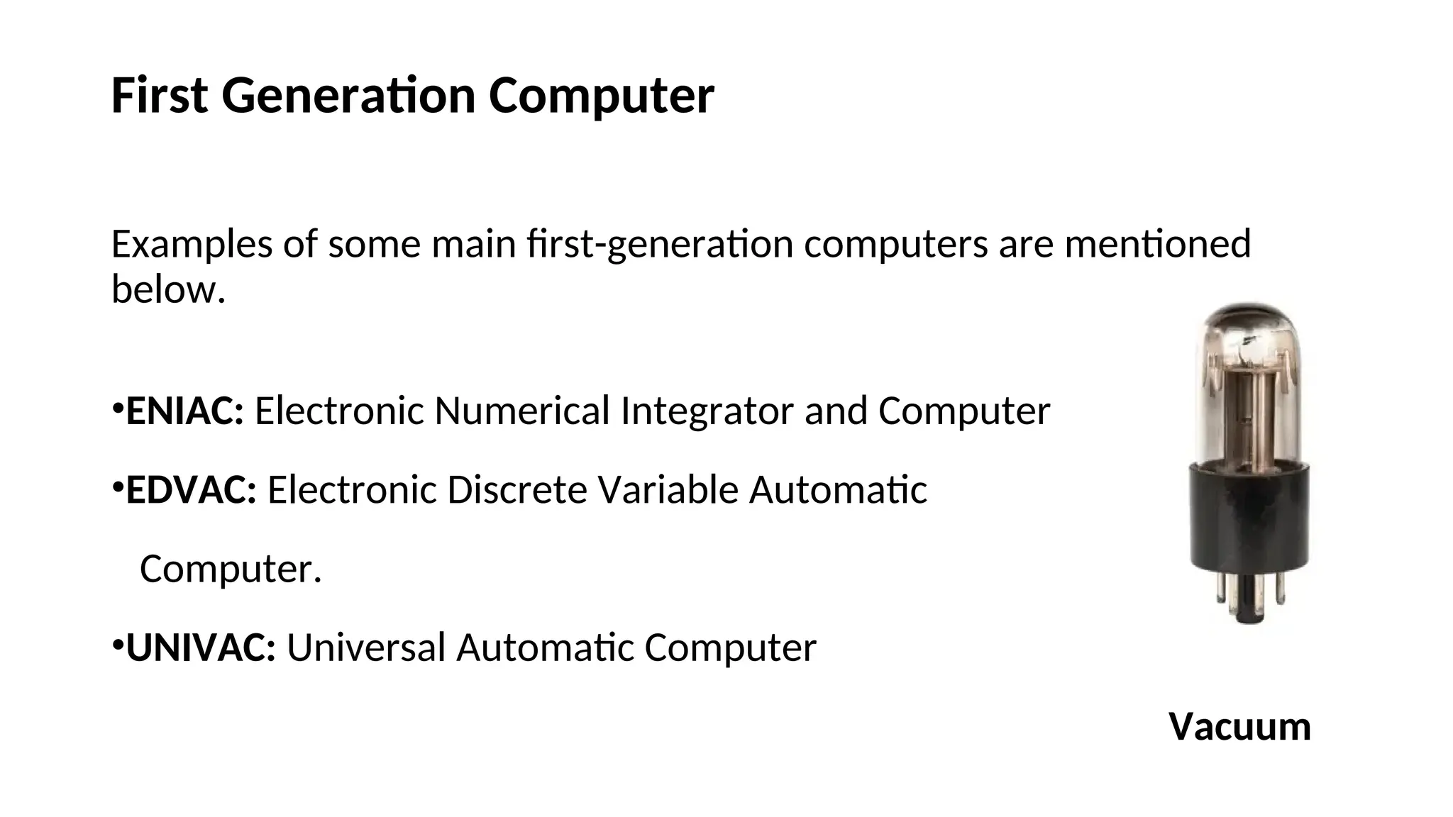 First Generation Computer
Examples of some main first-generation computers are mentioned
below.
•ENIAC: Electronic Numerical Integrator and Computer
•EDVAC: Electronic Discrete Variable Automatic
Computer.
•UNIVAC: Universal Automatic Computer
Vacuum
 