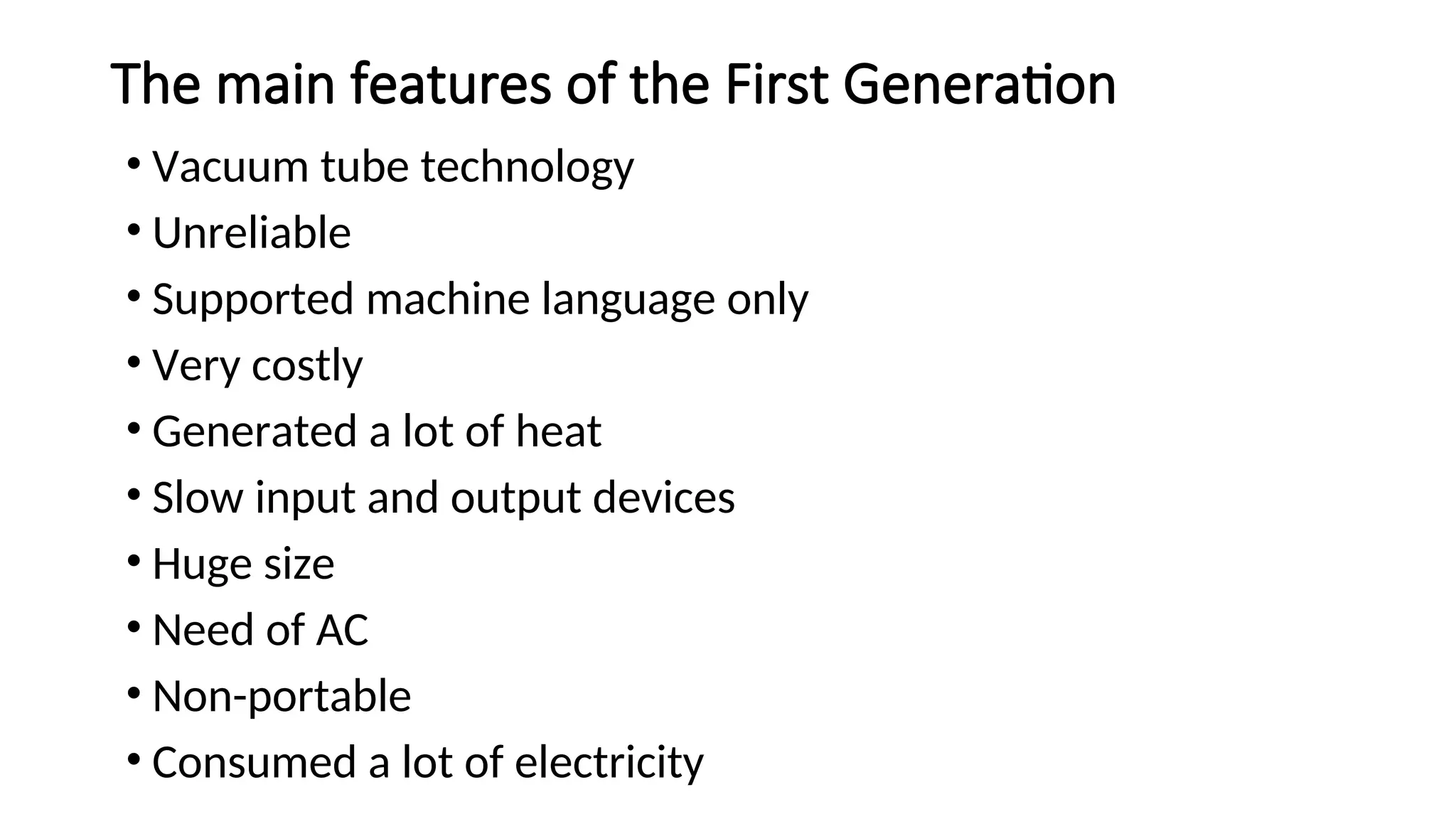 The main features of the First Generation
• Vacuum tube technology
• Unreliable
• Supported machine language only
• Very costly
• Generated a lot of heat
• Slow input and output devices
• Huge size
• Need of AC
• Non-portable
• Consumed a lot of electricity
 