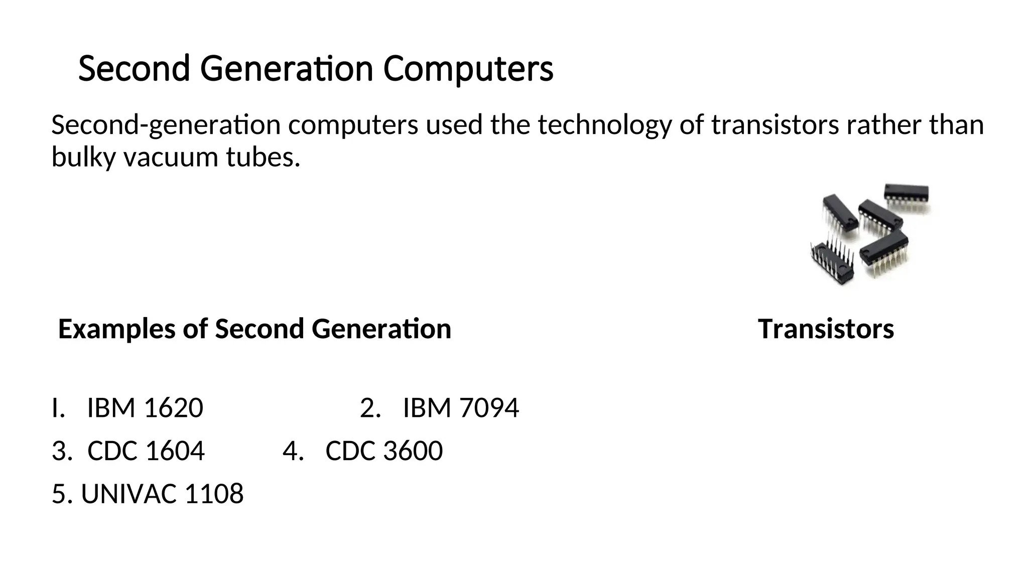 Second Generation Computers
Second-generation computers used the technology of transistors rather than
bulky vacuum tubes.
Examples of Second Generation Transistors
I. IBM 1620 2. IBM 7094
3. CDC 1604 4. CDC 3600
5. UNIVAC 1108
 