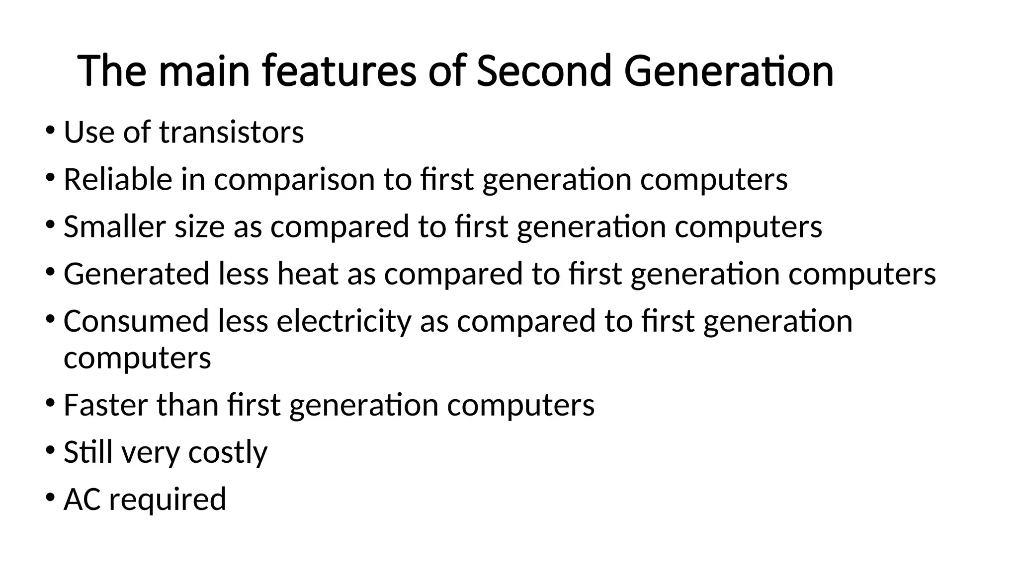 The main features of Second Generation
• Use of transistors
• Reliable in comparison to first generation computers
• Smaller size as compared to first generation computers
• Generated less heat as compared to first generation computers
• Consumed less electricity as compared to first generation
computers
• Faster than first generation computers
• Still very costly
• AC required
 