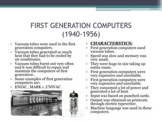 FIRST GENERATION COMPUTERS
(1940-1956)
• Vacuum tubes were used in the first
generation computers.
• Vacuum tubes generated so much
heat that they had to be cooled by
air conditioner.
• Vacuum tubes burnt out very often
and it was difficult to repair and
maintain the computers of first
generation .
• Some examples of first generation
computers are:
• ENIAC , MARK 1 ,UNIVAC
• CHARACTERSTICS:
• First generation computers used
vacuum tubes.
• Speed was slow and memory was
very small.
• They were huge in size taking up
entire room.
• First generation computers were
very expensive and unreliable.
• First generation computers were
very expensive and unreliable.
• They consumed a lot of power and
generated a lot of heat.
• Input was based on punched cards.
• Output was obtained on printouts
through electric typewriter.
• Machine language was used in these
computers.
 