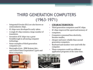 THIRD GENERATION COMPUTERS
(1963-1971)
• Integrated Circuits (ICs) are also known as
semiconductor chips .
• IC chips were developed in early 1960s.
• A single IC chip contains a large number of
transistors.
• Invention of IC chips was a great
breakthrough in advancing computer
technology.
• Some examples of third generation
computers are:
• Burroughs 6700 , IBM System/360 ,
and Control Data Corporation’s 3300 and
6600 computers.
• CHARACTERSTICS:
• Third generation computers used IC chips.
• IC chips improved the speed and memory of
• computers.
• Computers consumed less electricity,
became smaller,
• cheaper and more reliable than second
generation computers.
• Keyboard and monitor were used with the
computer.
• These computers could run different
application programs at the same time.
 