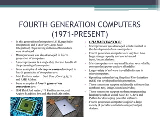 FOURTH GENERATION COMPUTERS
(1971-PRESENT)
• In this generation of computers LSI (Large Scale
Integration) and VLSI (Very Large Scale
Integration) chips having millions of transistors
were developed.
• Microprocessor was also developed in fourth
generation of computers.
• A microprocessor is a single chip that can handle all
the processing of a computer.
• Some examples of microprocessors developed in
fourth generation of computers are:
• Intel Pentium series , Dual Core , Core i3, i5, i7
and AMD Athlon.
• Some examples of fourth generation
computers are:
• IBM ThinkPad series , HP Pavilion series, and
Apple’s MacBook Pro and MacBook Air series.
• CHARACTERSTICS:
• Microprocessor was developed which resulted in
the development of microcomputers.
• Fourth generation computers are very fast, have
large storage capacity and use advanced
input/output devices.
• Microcomputers are very small in size, very reliable,
consume less power and are affordable.
• Large variety of software is available for use in
microcomputers.
• Operating system having Graphical User Interface
(GUI) was developed in this generation.
• These computers support multimedia software that
combines text, image, sound and video.
• These computers support modern programming
languages such as Visual Basic, C++, Java and
Python for developing powerful software.
• Fourth generation computers support a large
variety of portable and wireless input/output
devices.
 