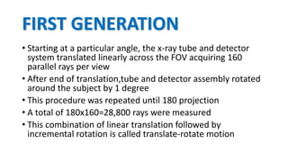 FIRST GENERATION
• Starting at a particular angle, the x-ray tube and detector
system translated linearly across the FOV acquiring 160
parallel rays per view
• After end of translation,tube and detector assembly rotated
around the subject by 1 degree
• This procedure was repeated until 180 projection
• A total of 180x160=28,800 rays were measured
• This combination of linear translation followed by
incremental rotation is called translate-rotate motion
 