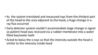 • As the system translated and measured rays from the thickest part
of the head to the area adjacent to the head, a huge change in x-
ray flux occurred
• Early detector system couldn’t accommodate large change in signal
so patient head was recessed via a rubber membrane into a water
filled box/water bath
• Acted to bolus the x-rays so that the intensity outside the head is
similar to the intensity inside head
 