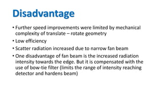 Disadvantage
• Further speed improvements were limited by mechanical
complexity of translate – rotate geometry
• Low efficiency
• Scatter radiation increased due to narrow fan beam
• One disadvantage of fan beam is the increased radiation
intensity towards the edge. But it is compensated with the
use of bow-tie filter (limits the range of intensity reaching
detector and hardens beam)
 