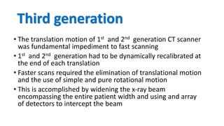 Third generation
• The translation motion of 1st and 2nd generation CT scanner
was fundamental impediment to fast scanning
• 1st and 2nd generation had to be dynamically recalibrated at
the end of each translation
• Faster scans required the elimination of translational motion
and the use of simple and pure rotational motion
• This is accomplished by widening the x-ray beam
encompassing the entire patient width and using and array
of detectors to intercept the beam
 