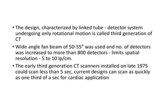 • The design, characterized by linked tube - detector system
undergoing only rotational motion is called third generation of
CT
• Wide angle fan beam of 50-55° was used and no. of detectors
was increased to more than 800 detectors - limits spatial
resolution - 5 to 10 lp/cm.
• The early third generation CT scanners installed on late 1975
could scan less than 5 sec, current designs can scan as quickly
as one third of a sec for cardiac application
 