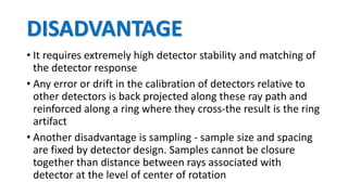 DISADVANTAGE
• It requires extremely high detector stability and matching of
the detector response
• Any error or drift in the calibration of detectors relative to
other detectors is back projected along these ray path and
reinforced along a ring where they cross-the result is the ring
artifact
• Another disadvantage is sampling - sample size and spacing
are fixed by detector design. Samples cannot be closure
together than distance between rays associated with
detector at the level of center of rotation
 