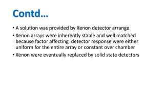 Contd…
• A solution was provided by Xenon detector arrange
• Xenon arrays were inherently stable and well matched
because factor affecting detector response were either
uniform for the entire array or constant over chamber
• Xenon were eventually replaced by solid state detectors
 