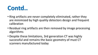 Contd..
• Ring artifacts are never completely eliminated, rather they
are minimized by high quality detectors design and frequent
calibration
• Residual ring artifacts are then removed by image processing
algorithms
• Despite these limitations, 3rd generation CT was highly
successful and remains the basic geometry of must CT
scanners manufactured today
 