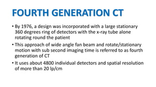 FOURTH GENERATION CT
• By 1976, a design was incorporated with a large stationary
360 degrees ring of detectors with the x-ray tube alone
rotating round the patient
• This approach of wide angle fan beam and rotate/stationary
motion with sub second imaging time is referred to as fourth
generation of CT
• It uses about 4800 individual detectors and spatial resolution
of more than 20 lp/cm
 